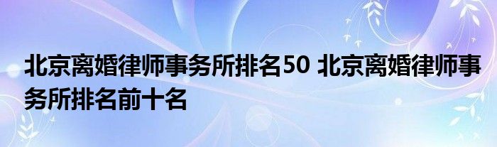 北京离婚律师事务所排名50 北京离婚律师事务所排名前十名