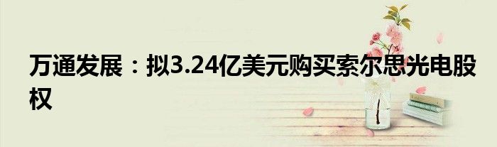 万通发展：拟3.24亿美元购买索尔思光电股权