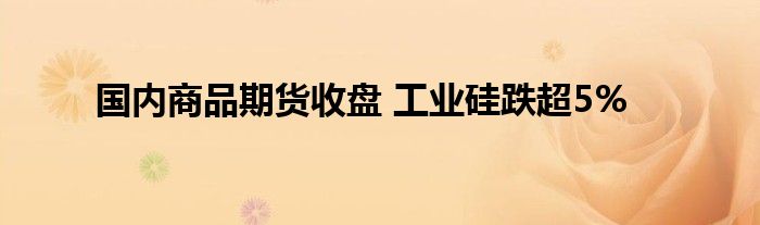 国内商品期货收盘 工业硅跌超5%