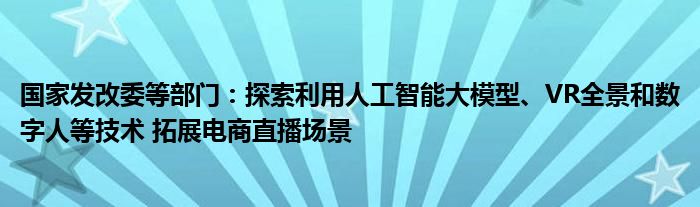 国家发改委等部门：探索利用人工智能大模型、VR全景和数字人等技术 拓展电商直播场景