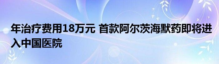 年治疗费用18万元 首款阿尔茨海默药即将进入中国医院