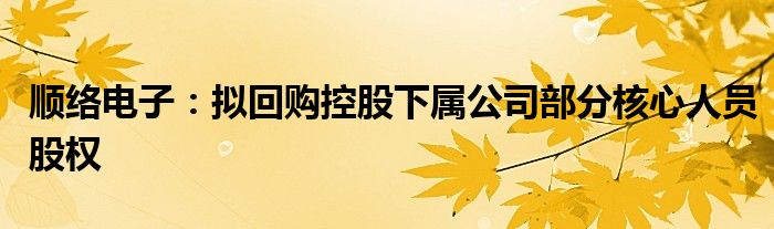 顺络电子：拟回购控股下属公司部分核心人员股权