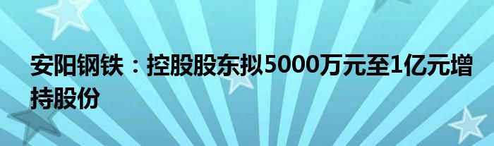 安阳钢铁：控股股东拟5000万元至1亿元增持股份