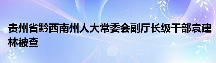 贵州省黔西南州人大常委会副厅长级干部袁建林被查