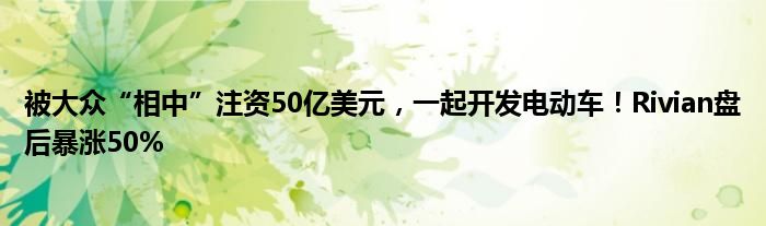 被大众“相中”注资50亿美元，一起开发电动车！Rivian盘后暴涨50%