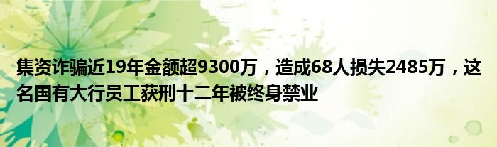 集资诈骗近19年金额超9300万，造成68人损失2485万，这名国有大行员工获刑十二年被终身禁业