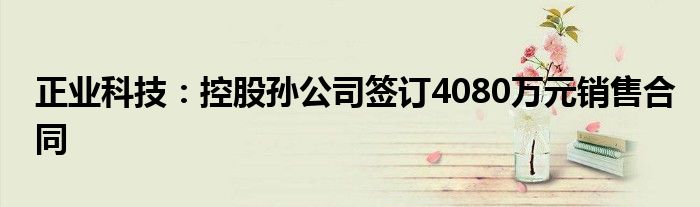 正业科技：控股孙公司签订4080万元销售合同