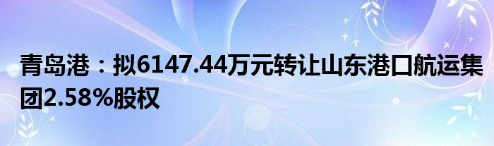 青岛港：拟6147.44万元转让山东港口航运集团2.58%股权