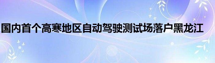 国内首个高寒地区自动驾驶测试场落户黑龙江