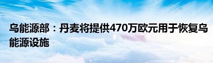 乌能源部：丹麦将提供470万欧元用于恢复乌能源设施