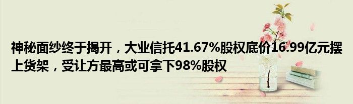 神秘面纱终于揭开，大业信托41.67%股权底价16.99亿元摆上货架，受让方最高或可拿下98%股权