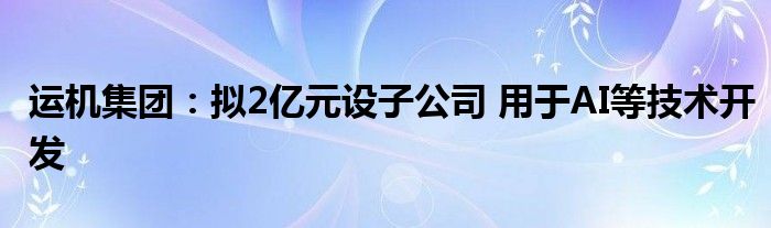 运机集团：拟2亿元设子公司 用于AI等技术开发