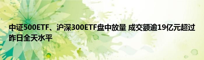 中证500ETF、沪深300ETF盘中放量 成交额逾19亿元超过昨日全天水平