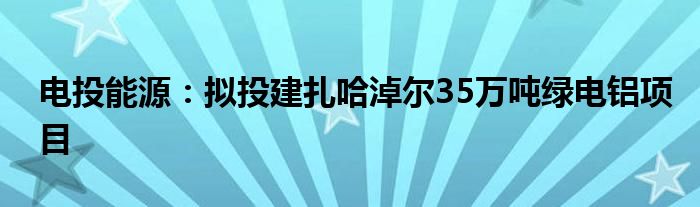 电投能源：拟投建扎哈淖尔35万吨绿电铝项目