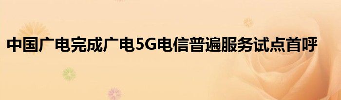 中国广电完成广电5G电信普遍服务试点首呼