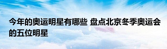 今年的奥运明星有哪些 盘点北京冬季奥运会的五位明星