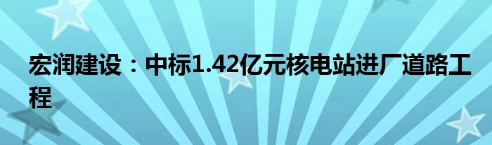 宏润建设：中标1.42亿元核电站进厂道路工程