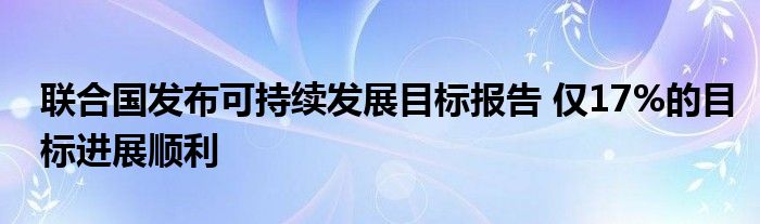 联合国发布可持续发展目标报告 仅17%的目标进展顺利