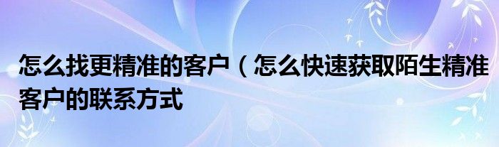 怎么找更精准的客户（怎么快速获取陌生精准客户的联系方式