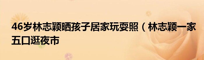 46岁林志颖晒孩子居家玩耍照（林志颖一家五口逛夜市