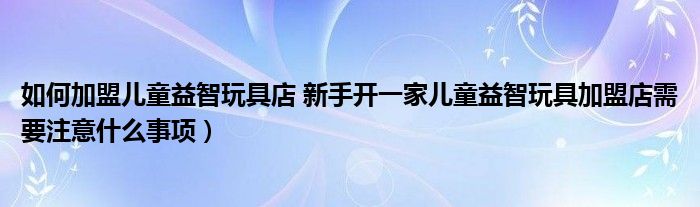 如何加盟儿童益智玩具店 新手开一家儿童益智玩具加盟店需要注意什么事项）