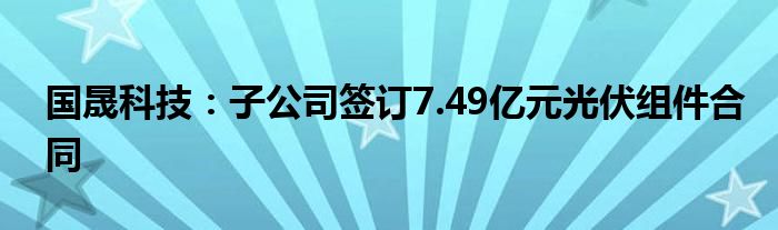 国晟科技：子公司签订7.49亿元光伏组件合同