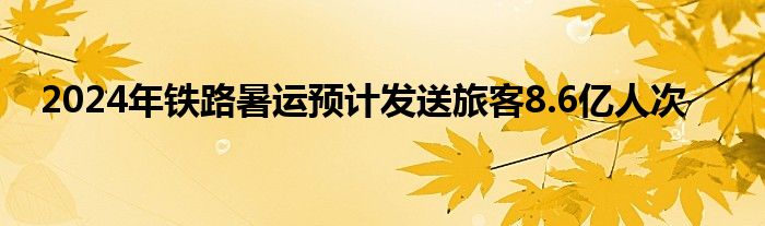 2024年铁路暑运预计发送旅客8.6亿人次