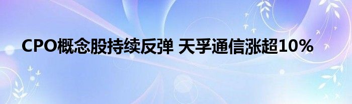 CPO概念股持续反弹 天孚通信涨超10%