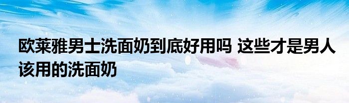 欧莱雅男士洗面奶到底好用吗 这些才是男人该用的洗面奶