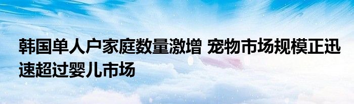 韩国单人户家庭数量激增 宠物市场规模正迅速超过婴儿市场