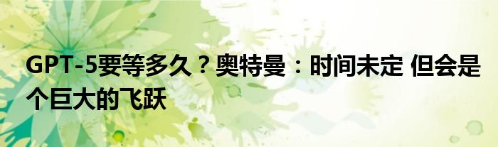 GPT-5要等多久？奥特曼：时间未定 但会是个巨大的飞跃