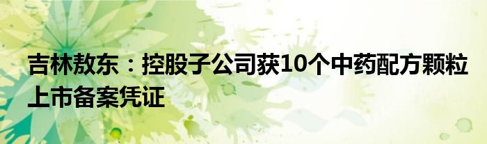 吉林敖东：控股子公司获10个中药配方颗粒上市备案凭证