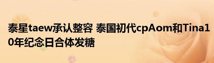 泰星taew承认整容 泰国初代cpAom和Tina10年纪念日合体发糖