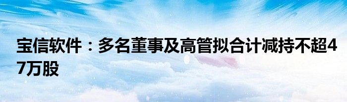 宝信软件：多名董事及高管拟合计减持不超47万股