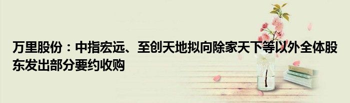 万里股份：中指宏远、至创天地拟向除家天下等以外全体股东发出部分要约收购