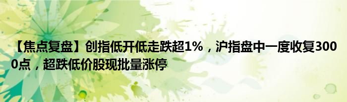 【焦点复盘】创指低开低走跌超1%，沪指盘中一度收复3000点，超跌低价股现批量涨停