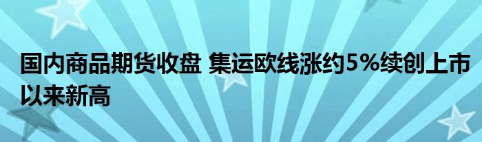 国内商品期货收盘 集运欧线涨约5%续创上市以来新高