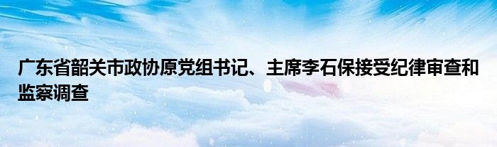 广东省韶关市政协原党组书记、主席李石保接受纪律审查和监察调查