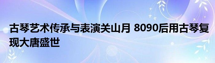 古琴艺术传承与表演关山月 8090后用古琴复现大唐盛世