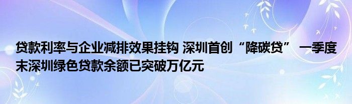 贷款利率与企业减排效果挂钩 深圳首创“降碳贷” 一季度末深圳绿色贷款余额已突破万亿元