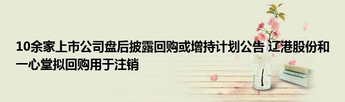 10余家上市公司盘后披露回购或增持计划公告 辽港股份和一心堂拟回购用于注销