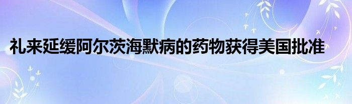 礼来延缓阿尔茨海默病的药物获得美国批准