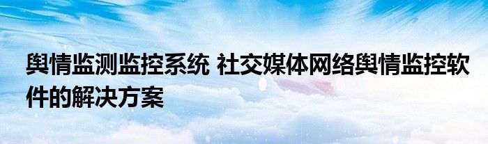 舆情监测监控系统 社交媒体网络舆情监控软件的解决方案