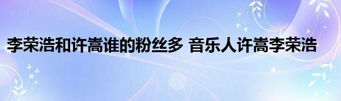 李荣浩和许嵩谁的粉丝多 音乐人许嵩李荣浩