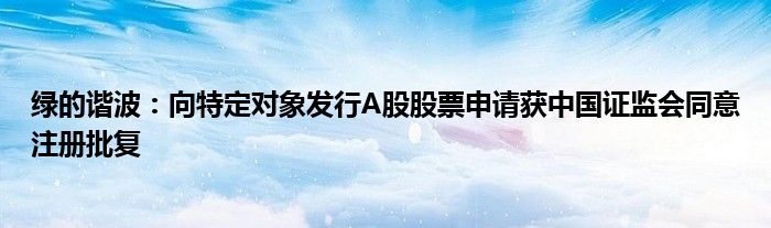 绿的谐波：向特定对象发行A股股票申请获中国证监会同意注册批复