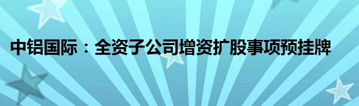 中铝国际：全资子公司增资扩股事项预挂牌