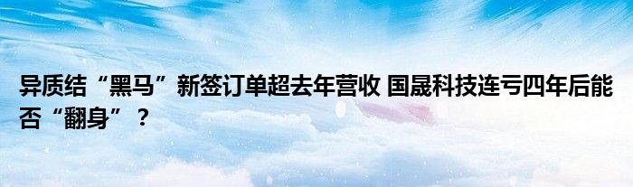 异质结“黑马”新签订单超去年营收 国晟科技连亏四年后能否“翻身”？