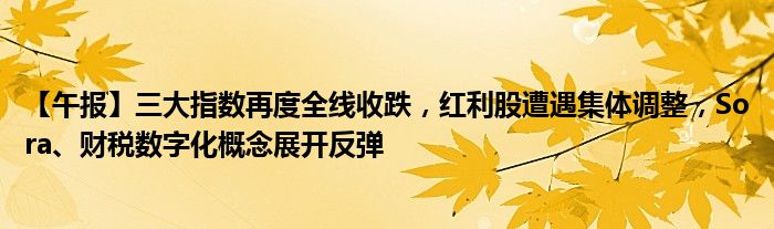 【午报】三大指数再度全线收跌，红利股遭遇集体调整，Sora、财税数字化概念展开反弹