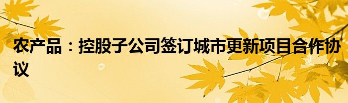 农产品：控股子公司签订城市更新项目合作协议