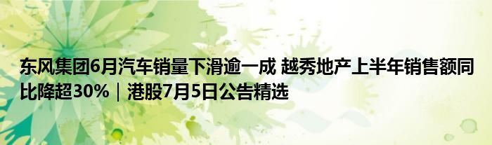 东风集团6月汽车销量下滑逾一成 越秀地产上半年销售额同比降超30%｜港股7月5日公告精选